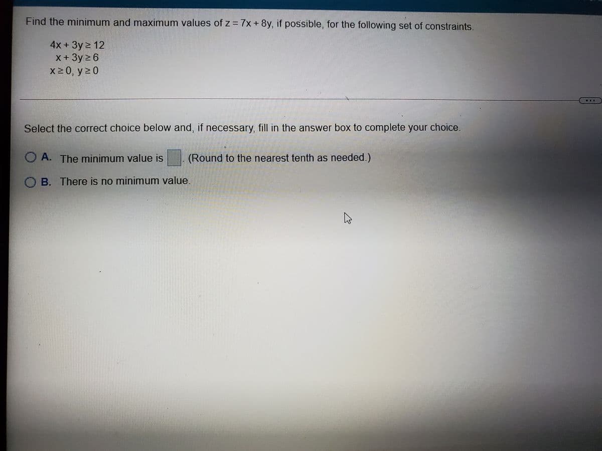 Find the minimum and maximum values of z = 7x+ 8y, if possible, for the following set of constraints.
4x + Зу > 12
X+3y 6
X2 0, y 2 0
Select the correct choice below and, if necessary, fill in the answer box to complete your choice.
O A. The minimum value is
(Round to the nearest tenth as needed.)
O B. There is no minimum value.
