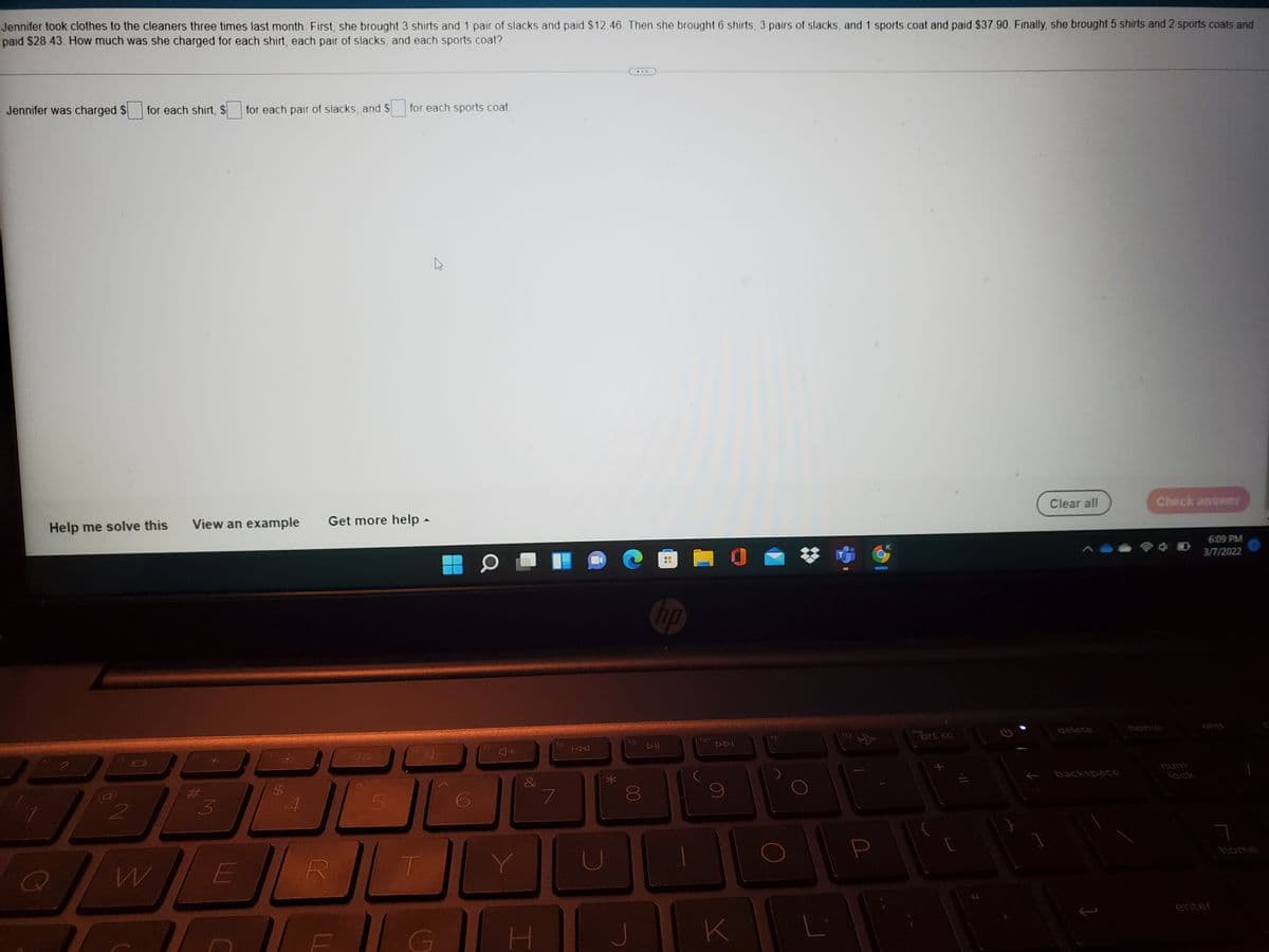 Jennifer took clothes to the cleaners three times last month. First, she brought 3 shirts and 1 pair of slacks and paid $12.46 Then she brought 6 shirts, 3 pairs of slacks, and 1 sports coat and paid $37 90. Finally, she brought 5 shirts and 2 sports coats and
paid $28.43. How much was she charged for each shirt, each pair of slacks, and each sports coat?
..
Jennifer was charged $
for each shirt, $
for each pair of slacks, and $
for each sports coat
Clear all
Check answer
View an example
Get more help -
Help me solve this
6:09 PM
3/7/2022
hp
end
delete
ins
prt sc
18
num
backspace
lock
&
4
home
U
E
enter
HJK
00
%24
%23
