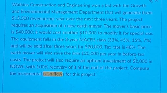 Watkins Construction and Engineering won a bid with the Growth
and Environmental Management Department that will generate them
$15,000 revenue/per year over the next three years. The project
requires an acquisition of a new earth mover. The mover's basic price
is $40,000; it would cost another $10,000 to modify it for special use.
The equipment falls in the 3-year MACRS class (33%, 45%, 15%, 7%)
and will be sold after three years for $20,000. Tax rate is 40%. The
earth mover will also save the firm $20,000 per year in before-tax
costs. The project will also require an upfront investment of $2,000 in
NOWC with 100% recovery of it at the end of the project. Compute
the incremental cash flows for this project.