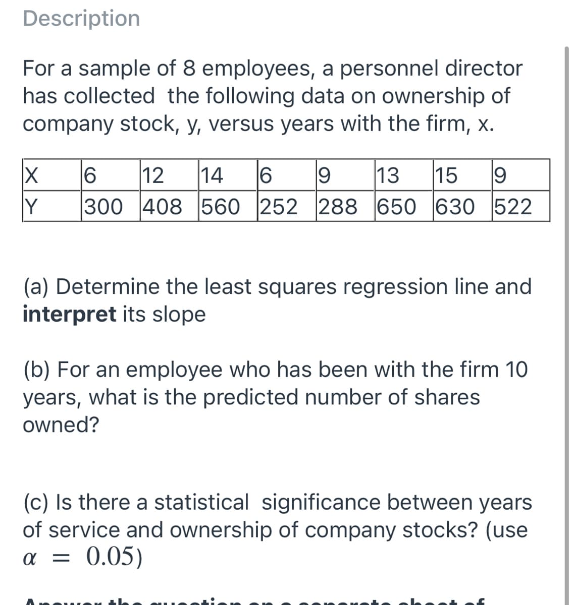 Description
For a sample of 8 employees, a personnel director
has collected the following data on ownership of
company stock, y, versus years with the firm, x.
6
12
14
13
15
19
Y
300 408 560 252 288 650 630 522
(a) Determine the least squares regression line and
interpret its slope
(b) For an employee who has been with the firm 10
years, what is the predicted number of shares
owned?
(c) Is there a statistical significance between years
of service and ownership of company stocks? (use
0.05)
a =
