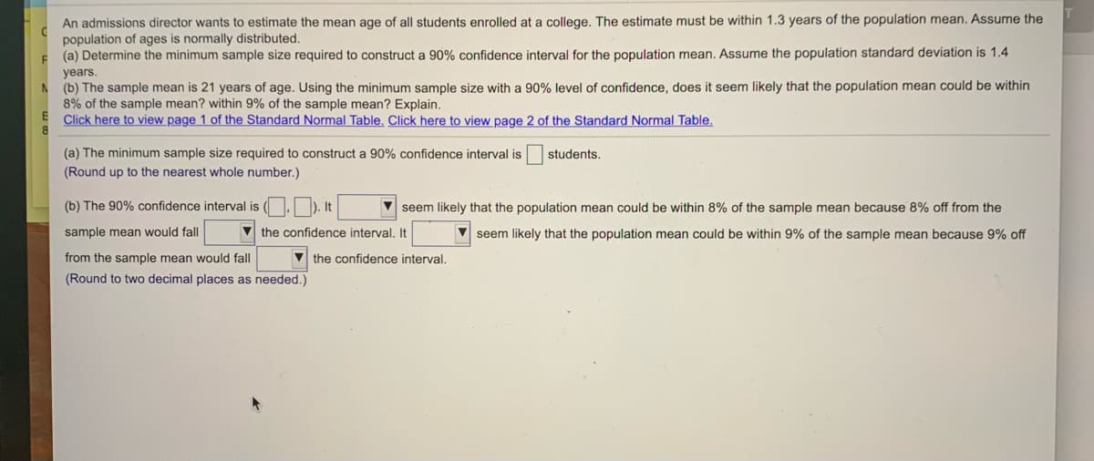 An admissions director wants to estimate the mean age of all students enrolled at a college. The estimate must be within 1.3 years of the population mean. Assume the
population of ages is normally distributed.
(a) Determine the minimum sample size required to construct a 90% confidence interval for the population mean. Assume the population standard deviation is 1.4
years.
(b) The sample mean is 21 years of age. Using the minimum sample size with a 90% level of confidence, does it seem likely that the population mean could be within
8% of the sample mean? within 9% of the sample mean? Explain.
Click here to view page 1 of the Standard Normal Table. Click here to view page 2 of the Standard Normal Table.
(a) The minimum sample size required to construct a 90% confidence interval is
(Round up to the nearest whole number.)
students.
(b) The 90% confidence interval is ( .). It
seem likely that the population mean could be within 8% of the sample mean because 8% off from the
sample mean would fall
V the confidence interval. It
V seem likely that the population mean could be within 9% of the sample mean because 9% off
from the sample mean would fall
V the confidence interval.
(Round to two decimal places as needed.)
