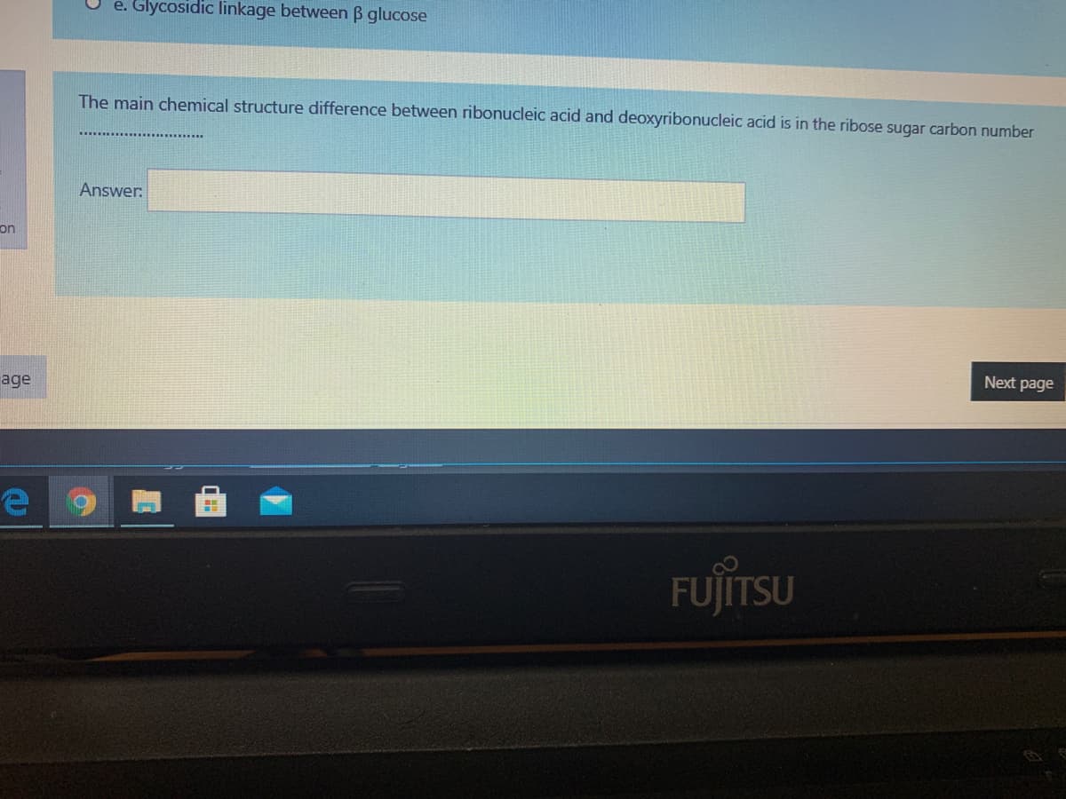 e. Glycosidic linkage between ß glucose
The main chemical structure difference between ribonucleic acid and deoxyribonucleic acid is in the ribose sugar carbon number
Answer:
on
Next page
age
FUJITSU
