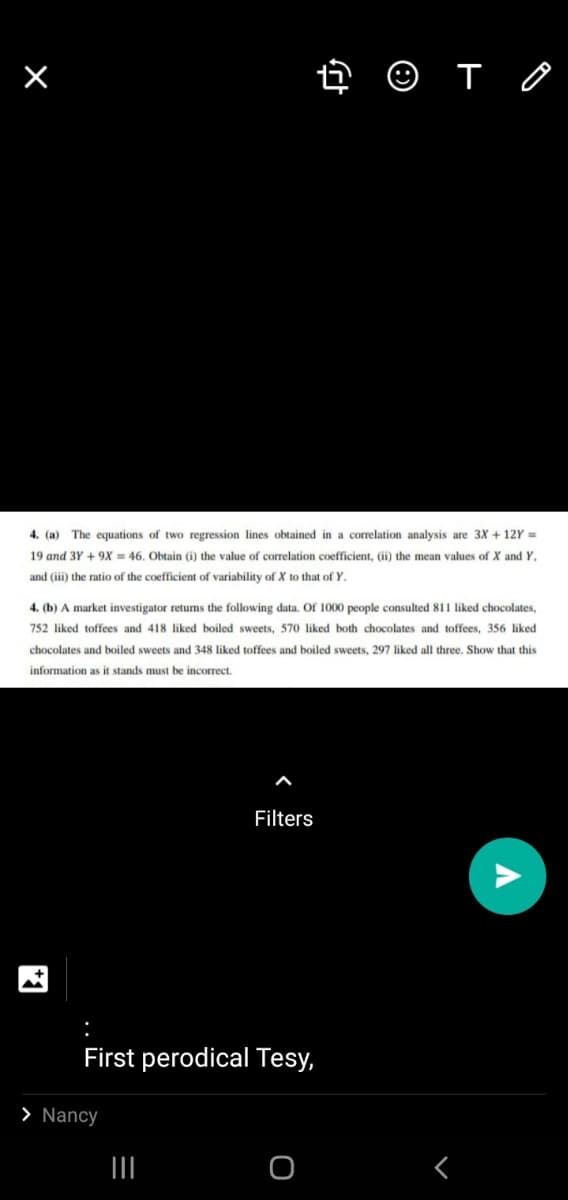 O T O
4. (a) The equations of two regression lines obtained in a correlation analysis are 3X + 12Y =
19 and 3Y + 9X = 46. Obtain (i) the value of correlation coefficient, (ii) the mean values of X and Y,
and (iii) the ratio of the coefficient of variability of X to that of Y.
4. (b) A market investigator returns the following data. Of 1000 people consulted 811 liked chocolates,
752 liked toffees and 418 liked boiled sweets, 570 liked both chocolates and toffees, 356 liked
chocolates and boiled sweets and 348 liked toffees and boiled sweets, 297 liked all three. Show that this
information as it stands must be incorrect.
Filters
First perodical Tesy,
> Nancy
II
