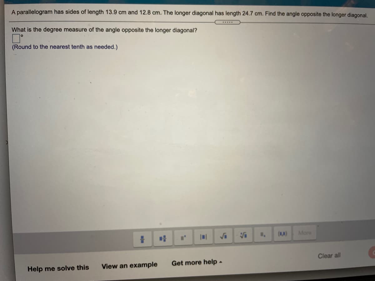 A parallelogram has sides of length 13.9 cm and 12.8 cm. The longer diagonal has length 24.7 cm. Find the angle opposite the longer diagonal.
What is the degree measure of the angle opposite the longer diagonal?
.....
(Round to the nearest tenth as needed.)
Va
()
More
Clear all
Help me solve this
View an example
Get more help -
