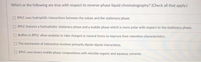 Which or the following are true with respect to reverse-phase liquid chromatography? (Check all that apply.)
O RPLC uses hydrophillic interactions between the solute and the stationary phase.
O RPLC features a hydrophobic stationary phase and a mobile phase which is more polar with respect to the stationary phase.
Buffers in RPLC allow analytes to take charged or neutral forms to improve their retention characteristics.
O The mechanism of interaction involves primarily dipole-dipole interactions.
RPLC uses binary mobile phase compositions with miscible organic and aqueous solvents.
