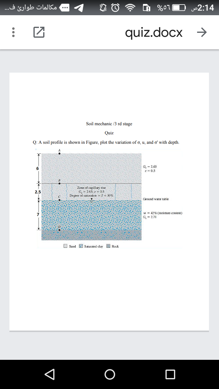 مکالمات طوارئ ف.. .
%07
2:14
quiz.docx
->
Soil mechanic /3 rd stage
Quiz
Q: A soil profile is shown in Figure, plot the variation of o, u, and o' with depth.
G, - 2.65
e = 0.5
6.
Zone of capillary rise
G; = 265; e = 0.
Degree of saturation =S = S0
2.5
Ground water table
10 = 42% (moisture content)
G, = 2.71
O Sand I saturated clay E Rock
...
