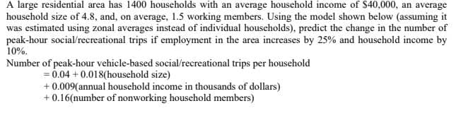 A large residential area has 1400 households with an average household income of $40,000, an average
household size of 4.8, and, on average, 1.5 working members. Using the model shown below (assuming it
was estimated using zonal averages instead of individual households), predict the change in the number of
peak-hour social/recreational trips if employment in the area increases by 25% and household income by
10%.
Number of peak-hour vehicle-based social/recreational trips per household
= 0.04 + 0.018(household size)
+ 0.009(annual household income in thousands of dollars)
+0.16(number of nonworking household members)
