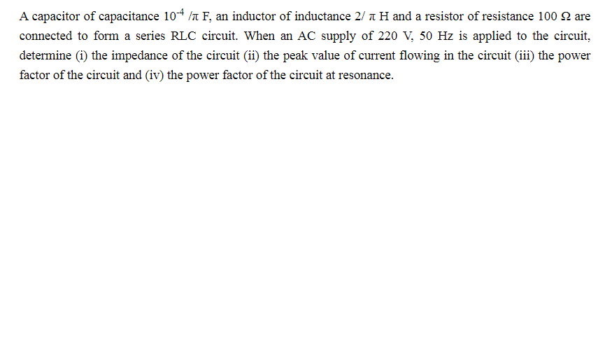 A capacitor of capacitance 104 /n F, an inductor of inductance 2/ t H and a resistor of resistance 100 2 are
connected to form a series RLC circuit. When an AC supply of 220 V, 50 Hz is applied to the circuit,
determine (i) the impedance of the circuit (ii) the peak value of current flowing in the circuit (ii) the power
factor of the circuit and (iv) the power factor of the circuit at resonance.
