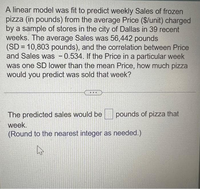 A linear model was fit to predict weekly Sales of frozen
pizza (in pounds) from the average Price ($/unit) charged
by a sample of stores in the city of Dallas in 39 recent
weeks. The average Sales was 56,442 pounds
(SD = 10,803 pounds), and the correlation between Price
and Sales was - 0.534. If the Price in a particular week
was one SD lower than the mean Price, how much pizza
would you predict was sold that week?
The predicted sales would be
week.
(Round to the nearest integer as needed.)
A
pounds of pizza that