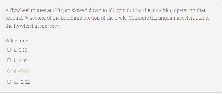 A flywheel rotates at 120 rpm slowed down to 102 rpm during the punching operation that
requires % second of the punching portion of the cycle. Compute the angular acceleration of
the flywheel in rad/sec2.
Select one:
О а. 3.15
Оъ. 2.52
O C. -3.15
O d. -2.52
