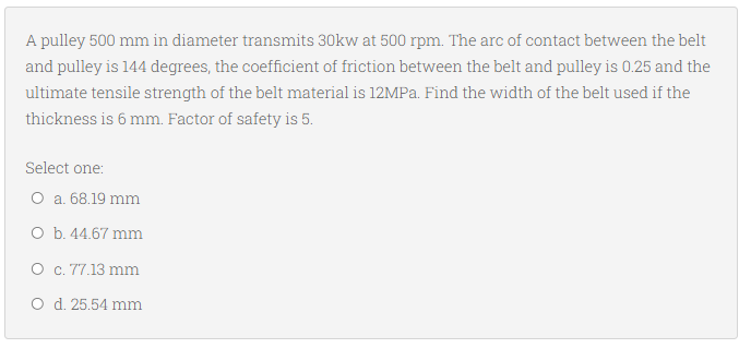 A pulley 500 mm in diameter transmits 30kw at 500 rpm. The arc of contact between the belt
and pulley is 144 degrees, the coefficient of friction between the belt and pulley is 0.25 and the
ultimate tensile strength of the belt material is 12MPa. Find the width of the belt used if the
thickness is 6 mm. Factor of safety is 5.
Select one:
O a. 68.19 mm
O b. 44.67 mm
O c. 77.13 mm
O d. 25.54 mm
