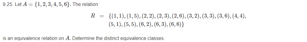 9.25. Let A = {1, 2, 3, 4, 5, 6}. The relation
R = {(1,1), (1, 5), (2, 2), (2, 3), (2, 6), (3, 2), (3, 3), (3, 6), (4, 4),
(5, 1), (5, 5), (6, 2), (6, 3), (6, 6)}
is an equivalence relation on A. Determine the distinct equivalence classes.

