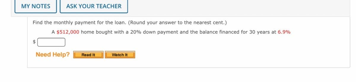 MY NOTES
ASK YOUR TEACHER
Find the monthly payment for the loan. (Round your answer to the nearest cent.)
A $512,000 home bought with a 20% down payment and the balance financed for 30 years at 6.9%
$
Need Help?
Read It
Watch It
