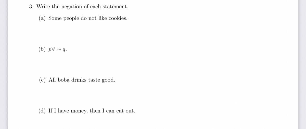 3. Write the negation of each statement.
(a) Some people do not like cookies.
(b) pV ~ q.
(c) All boba drinks taste good.
(d) If I have money, then I can eat out.
