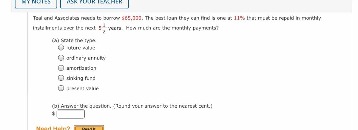 MY NOTES
ASK YOUR TEACHER
Teal and Associates needs to borrow $65,000. The best loan they can find is one at 11% that must be repaid in monthly
installments over the next
years. How much are the monthly payments?
(a) State the type.
O future value
O ordinary annuity
O amortization
O sinking fund
O present value
(b) Answer the question. (Round your answer to the nearest cent.)
2$
Need Heln?
Read It
