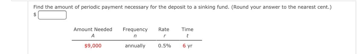 Find the amount of periodic payment necessary for the deposit to a sinking fund. (Round your answer to the nearest cent.)
2$
Amount Needed
Frequency
Rate
Time
A
in
$9,000
annually
0.5%
6 yr
