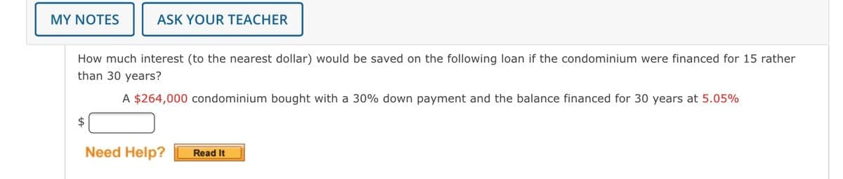 MY NOTES
ASK YOUR TEACHER
How much interest (to the nearest dollar) would be saved on the following loan if the condominium were financed for 15 rather
than 30 years?
A $264,000 condominium bought with a 30% down payment and the balance financed for 30 years at 5.05%
2$
Need Help?
Read It
