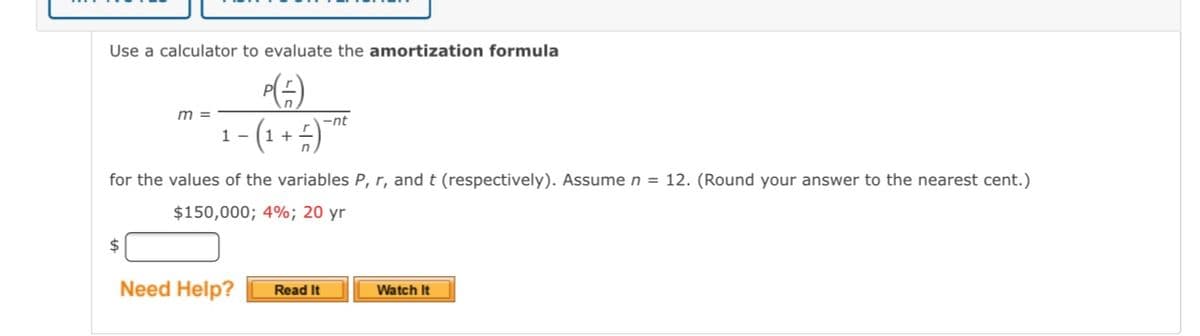 Use a calculator to evaluate the amortization formula
m =
1- (1 + 4)
-nt
for the values of the variables P, r, and t (respectively). Assume n = 12. (Round your answer to the nearest cent.)
$150,000; 4%; 20 yr
2$
Need Help?
Watch It
Read It
