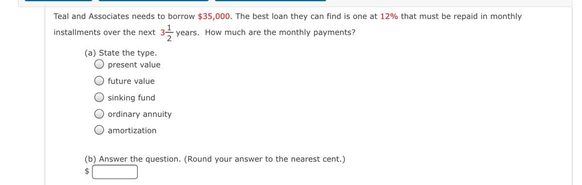 ---

## Loan Payment Calculation

Teal and Associates needs to borrow **$35,000**. The best loan they can find is one at **12%** that must be repaid in monthly installments over the next **3 1/2 years**. How much are the monthly payments?

### (a) State the type.
- [ ] present value
- [ ] future value
- [ ] sinking fund
- [ ] ordinary annuity
- [ ] amortization

### (b) Answer the question. (Round your answer to the nearest cent.)
$[____]

---

In the question above, Teal and Associates are looking to determine their monthly loan payments for a $35,000 loan at an interest rate of 12% over a period of 3.5 years. The problem is broken into two parts: identifying the type of loan and calculating the monthly payment. The options provided for the type of loan help classify the loan for further financial calculations.

To solve part (b), you will need to understand the concept of loan amortization and use the formula for monthly payments on an amortizing loan. 

**Explanation for formulating the monthly payments:**
- **Principal (P)**: $35,000
- **Annual interest rate (r)**: 12%
- **Loan term in years (t)**: 3.5 years
- **Number of payments per year (n)**: 12

The formula to calculate the monthly payment (M) is given by:
\[ M = P \frac{r(1+r)^n}{(1+r)^n-1} \]

where:
- \(P\) is the loan amount (principal)
- \(r\) is the monthly interest rate (annual rate/12)
- \(n\) is the total number of payments (years * 12 for monthly payments)

By substituting the specific values into this formula, one can calculate the exact monthly payment amount.