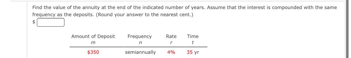 Find the value of the annuity at the end of the indicated number of years. Assume that the interest is compounded with the same
frequency as the deposits. (Round your answer to the nearest cent.)
2$
Amount of Deposit
Frequency
Rate
Time
m
n
t
$350
semiannually
4%
35 yr
