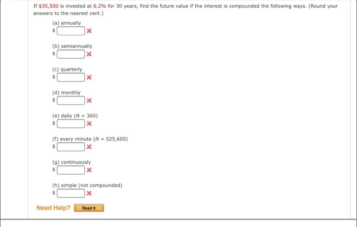 If $35,500 is invested at 6.2% for 30 years, find the future value if the interest is compounded the following ways. (Round your
answers to the nearest cent.)
(a) annually
2$
(b) semiannually
$
(c) quarterly
$
(d) monthly
2$
(e) daily (N = 360)
2$
(f) every minute (N = 525,600)
$
(g) continuously
2$
(h) simple (not compounded)
$
Need Help?
Read It
