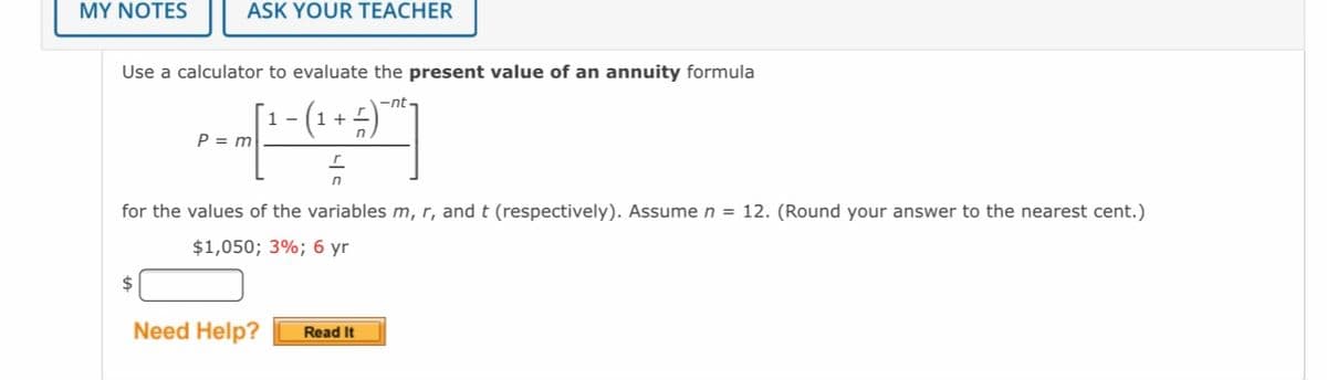 MY NOTES
ASK YOUR TEACHER
Use a calculator to evaluate the present value of an annuity formula
-nt
1 -
1 +
P = m
for the values of the variables m, r, and t (respectively). Assume n = 12. (Round your answer to the nearest cent.)
$1,050; 3%; 6 yr
$
Need Help?
Read It
