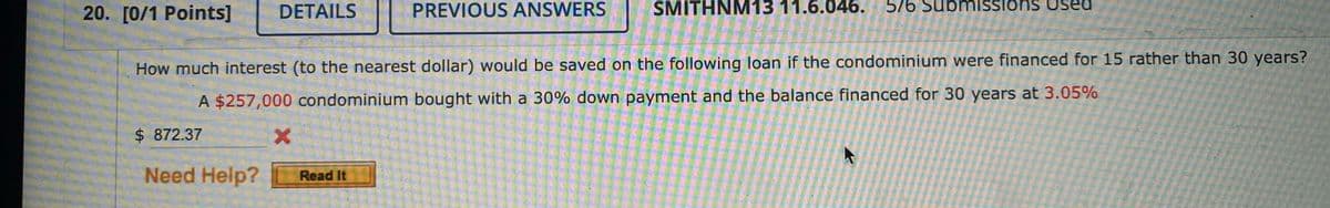 20. [0/1 Points]
DETAILS
PREVIOUS ANSWERS
SMITHNM13 11.6.046.
576 Subnmissions used
How much interest (to the nearest dollar) would be saved on the following loan if the condominium were financed for 15 rather than 30 years?
A $257,000 condominium bought with a 30% down payment and the balance financed for 30 years at 3.05%
$ 872.37
Need Help?
Read It
