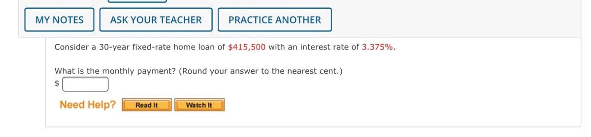 Consider a 30-year fixed-rate home loan of $415,500 with an interest rate of 3.375%.

What is the monthly payment? (Round your answer to the nearest cent.)
$ [Input Box]

Need Help? [Read It Button] [Watch It Button]

---

Explanation of Layout:
- The box at the top of the image, which contains buttons labeled "MY NOTES," "ASK YOUR TEACHER," and "PRACTICE ANOTHER," provides options for the student to take notes, ask questions, or practice similar problems.
- The main section of the image contains the problem statement in two lines. 
  - The first line outlines the loan details, stating the amount and interest rate.
  - The second line asks for the monthly payment, specifying to round the answer to the nearest cent.
- Below the question, there's an input box meant for the student to enter their answer.
- At the bottom, there's a "Need Help?" prompt followed by "Read It" and "Watch It" buttons, likely providing additional information or tutorial assistance.