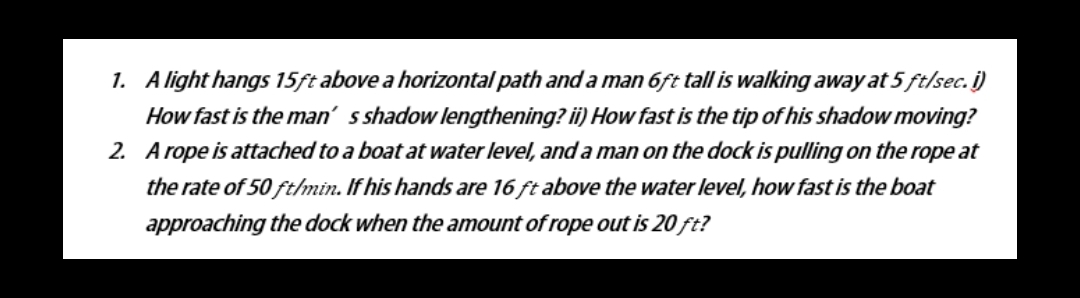 1. A light hangs 15ft above a horizontal path anda man 6ft tall is walking away at 5 ft/sec. i)
How fast is the man' s shadow lengthening? ii) How fast is the tip of his shadow moving?
2. A rope is attached to a boat at water level, and a man on the dock is pulling on the rope at
the rate of 50 ftlmin. If his hands are 16 ft above the water level, how fast is the boat
approaching the dock when the amount of rope out is 20 ft?
