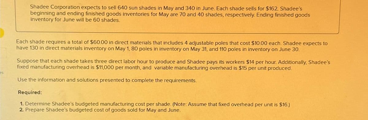 Shadee Corporation expects to sell 640 sun shades in May and 340 in June. Each shade sells for $162. Shadee's
beginning and ending finished goods inventories for May are 70 and 40 shades, respectively. Ending finished goods
inventory for June will be 60 shades.
Each shade requires a total of $60.00 in direct materials that includes 4 adjustable poles that cost $10.00 each. Shadee expects to
have 130 in direct materials inventory on May 1, 80 poles in inventory on May 31, and 110 poles in inventory on June 30.
Suppose that each shade takes three direct labor hour to produce and Shadee pays its workers $14 per hour. Additionally, Shadee's
fixed manufacturing overhead is $11,000 per month, and variable manufacturing overhead is $15 per unit produced.
Use the information and solutions presented to complete the requirements.
Required:
1. Determine Shadee's budgeted manufacturing cost per shade. (Note: Assume that fixed overhead per unit is $16.)
2. Prepare Shadee's budgeted cost of goods sold for May and June.