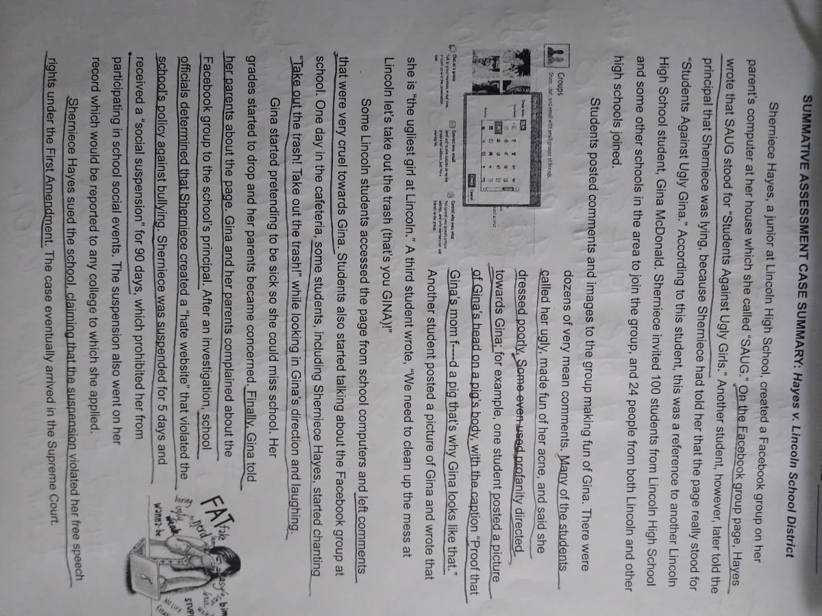 SUMMATIVE ASSESSMENT CASE SUMMARY: Hayes v. Lincoln School District
Sherniece Hayes, a junior at Lincoln High School, created a Facebook group on her
parent's computer at her house which she called "SAUG." On the Facebook group page, Hayes
wrote that SAUG stood for "Students Against Ugly Girls." Another student, however, later told the
principal that Sherniece was lying, because Sherniece had told her that the page really stood for
"Students Against Ugly Gina." According to this student, this was a reference to another Lincoln
High School student, Gina McDonald. Sherniece invited 100 students from Lincoln High School
and some other schools in the area to join the group, and 24 people from both Lincoln and other
high schools joined.
Students posted comments and images to the group making fun of Gina. There were
dozens of very mean comments. Many of the students
T
called her ugly, made fun of her acne, and said she
dressed poorly, Some even used profanity directed
towards Gina; for example, one student posted a picture
of Gina's head on a pig's body, with the caption "Proof that
Gina's mom f----d a pig that's why Gina looks like that."
Another student posted a picture of Gina and wrote that
she is "the ugliest girl at Lincoln." A third student wrote, "We need to clean up the mess at
Lincoln let's take out the trash (that's you GINA)!"
Groups
Share, chat, and email with small groups of friends.
E
Connect ever emal
You your grah
Some Lincoln students accessed the page from school computers and left comments
that were very cruel towards Gina. Students also started talking about the Facebook group at
school. One day in the cafeteria, some students, including Sherniece Hayes, started chanting
"Take out the trash! Take out the trash!" while looking in Gina's direction and laughing.
Gina started pretending to be sick so she could miss school. Her
grades started to drop and her parents became concerned. Finally, Gina told
her parents about the page. Gina and her parents complained about the
Facebook group to the school's principal. After an investigation, school
officials determined that Sherniece created a "hate website" that violated the
school's policy against bullying. Sherniece was suspended for 5 days and
received a "social suspension" for 90 days, which prohibited her from
participating in school social events. The suspension also went on her
record which would be reported to any college to which she applied.
Sherniece Hayes sued the school, claiming that the suspension violated her free speech
rights under the First Amendment. The case eventually arrived in the Supreme Court.
FATE
nerd
vyly
weak
wanna-be
asy bim
S
born &
STUPE
LIFE
freat