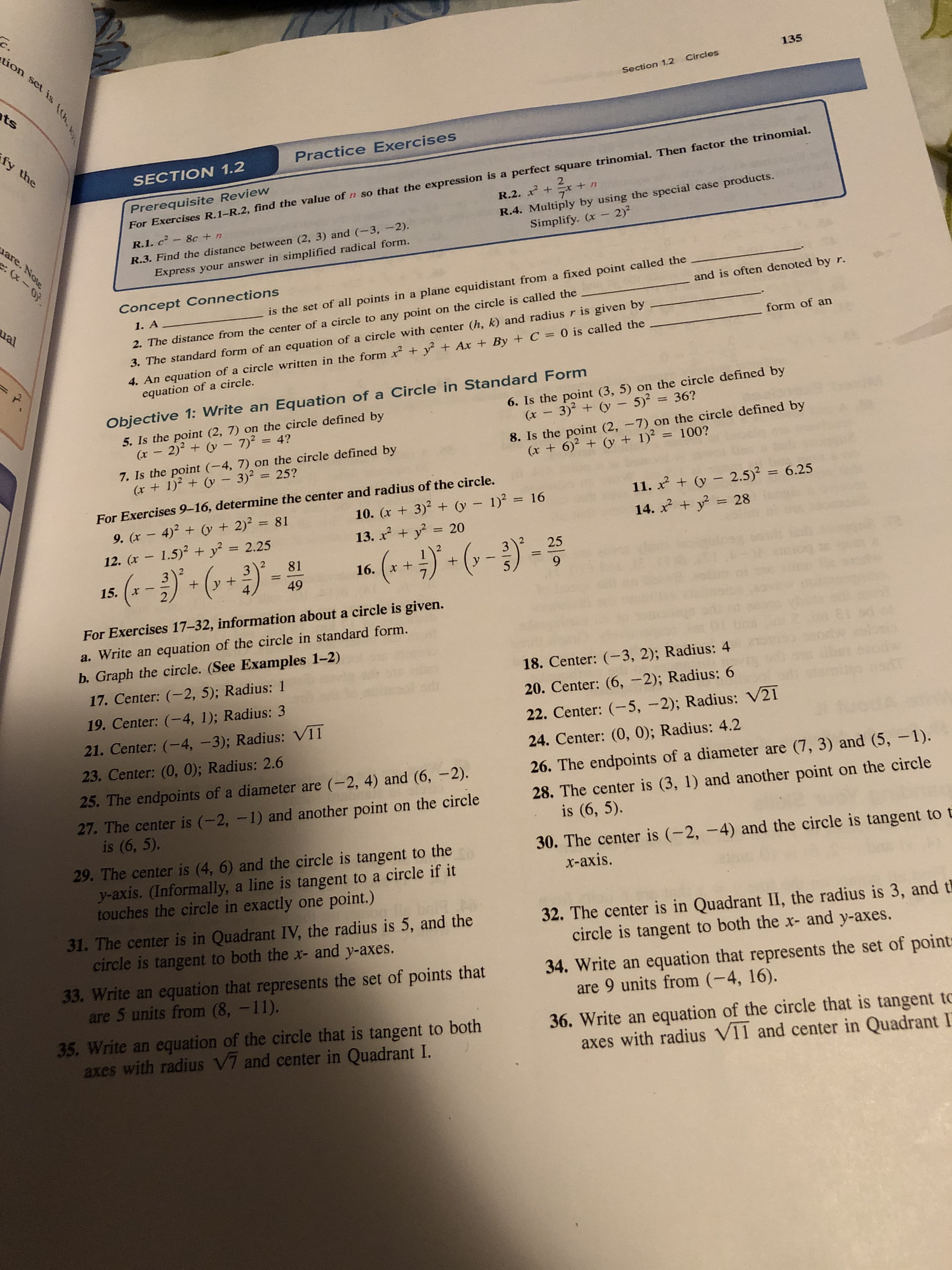 c.
tion set is h
135
Section 1.2 Circles
ts
fy the
Practice Exercises
Prerequisite Review
For Exercises R. 1-R.2, find the value of n so that the expression is a perfect square trinomial. Then factor the trinomial.
SECTION 1.2
2
R.4. Multiply by using the special case products.
Simplify. (x 2)2
R.2. x
are. Note
8c +n
R.1. c
. (x-0f.
R.3. Find the distance between (2, 3) and (-3, -2).
Express your answer in simplified radical form.
Concept Connections
1. A
r.
and is often denoted by
is the set of all points in a plane equidistant from a fixed point called the
ual
3. The standard form of an equation of a circle with center (h, k) and radius r is given by
4. An equation of a circle written in the form x y2+ Ax +By + C = 0 is called the
equation of a circle.
form of an
2. The distance from the center of a circle to any point on the circle is called the
Objective 1: Write an Equation of a Circle in Standard Form
6. Is the point (3, 5) on the circle defined by
5. Is the point (2, 7) on the circle defined by
(x 2) (- 7)24?
3)2 y5) 36?
(x
8. Is the point (2, -7) on the circle defined by
(x 6)2(y + 1)2 100?
7. Is the point (-4, 7) on the circle defined by
(x +1) - 3)2= 25?
For Exercises 9-16, determine the center and radius of the circle.
10. (x 3) (y
11. 2(y2.5)2= 6.25
14. y 28
1)2 16
(y + 2) 81
9. (x4)
13. xy20
+
2.25
12. (x 1.5) + y
25
-)
3
81
3
x +
16.
9
5
1
+
15.
49
2
For Exercises 17-32, information about a circle is given.
a. Write an equation of the circle in standard form.
b. Graph the circle. (See Examples 1-2)
18. Center: -3, 2); Radius: 4
17. Center: (-2, 5); Radius: 1
otr
20. Center: (6, -2); Radius: 6
19. Center: (4, 1); Radius: 3
22. Center: (-5, -2); Radius: V21
21. Center: (-4, -3); Radius: V11
24. Center: (0, 0); Radius: 4.2
23. Center: (0, 0); Radius: 2.6
26. The endpoints of a diameter are (7, 3) and (5, -1).
25. The endpoints of a diameter are (-2, 4) and (6, -2).
28. The center is (3, 1) and another point on the circle
is (6, 5).
27. The center is (-2, -1) and another point on the circle
is (6, 5),
30. The center is (-2, -4) and the circle is tangent to t
x-axis.
29. The center is (4, 6) and the circle is tangent to the
y-axis. (Informally, a line is tangent to a circle if it
touches the circle in exactly one point.)
32. The center is in Quadrant II, the radius is 3, and t
circle is tangent to both the x- and y-axes.
31. The center is in Quadrant IV, the radius is 5, and the
circle is tangent to both the x- and y-axes.
34. Write an equation that represents the set of point
are 9 units from (-4, 16).
33. Write an equation that represents the set of points that
are 5 units from (8, -11).
36. Write an equation of the circle that is tangent to
axes with radius V11 and center in Quadrant I
35. Write an equation of the circle that is tangent to both
axes with radius V7 and center in Quadrant I.
