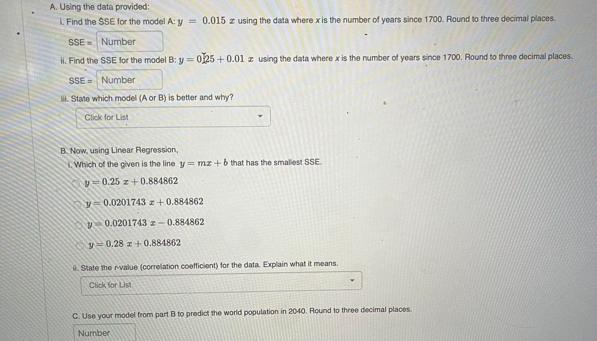 A. Using the data provided:
i. Find the SSE for the model A: y = 0.015 x using the data where x is the number of years since 1700. Round to three decimal places.
SSE = Number
%3D
ii. Find the SSE for the model B: y = 025 + 0.01 x using the data where x is the number of years since 1700. Round to three decimal places.
SSE = Number
iii. State which model (A or B) is better and why?
Click for List
B. Now, using Linear Regression,
i. Which of the given is the line y = mx + b that has the smallest SSE.
y = 0.25 x + 0.884862
y= 0.0201743 x + 0.884862
O y= 0.0201743 x – 0.884862
O y=0.28 x + 0.884862
ii. State the r-value (correlation coefficient) for the data. Explain what it means.
Click for List
C. Use your model from part B to predict the world population in 2040. Round to three decimal places.
Number
