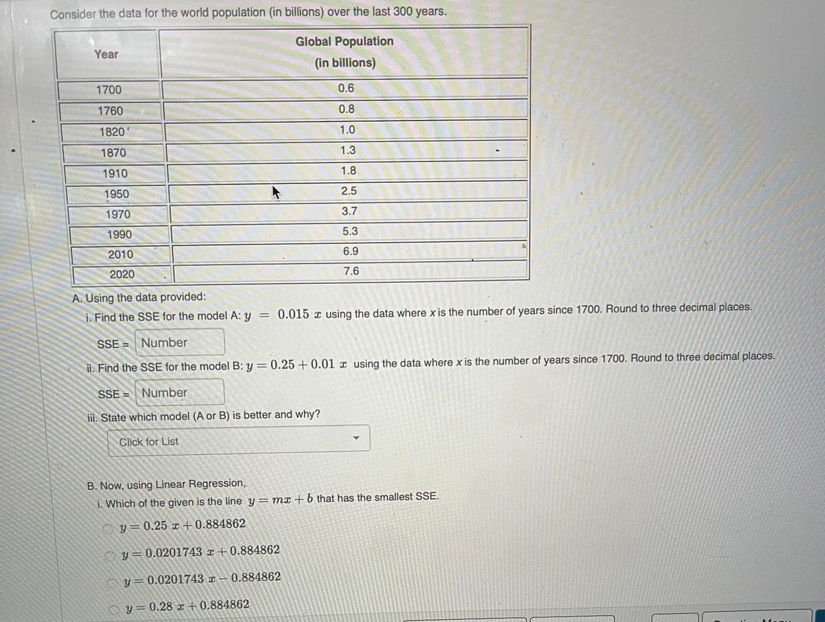 Consider the data for the world population (in billions) over the last 300 years.
Global Population
Year
(in billions)
1700
0.6
1760
0.8
1820
1.0
1870
1.3
1910
1.8
1950
2.5
1970
3.7
1990
5.3
2010
6.9
2020
7.6
A. Using the data provided:
i. Find the SSE for the model A: y
= 0.015 x using the data where x is the number of years since 1700. Round to three decimal places.
SSE = Number
ii. Find the SSE for the model B: y = 0.25 + 0.01 x using the data where x is the number of years since 1700. Round to three decimal places.
%3D
SSE = Number
i. State which model (A or B) is better and why?
Click for List
B. Now, using Linear Regression,
i. Which of the given is the line y= mx + 6 that has the smallest SSE.
O y= 0.25 x +0.884862
O y= 0.0201743 x +0.884862
O y= 0.0201743 x – 0.884862
O y=0.28 x + 0.884862
