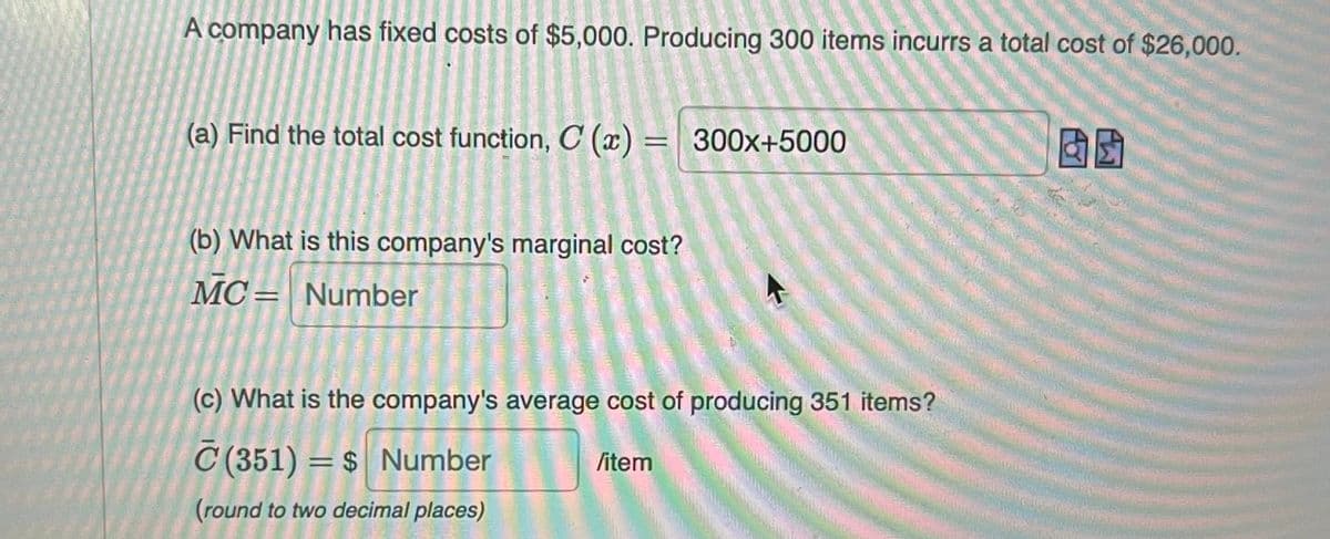 A company has fixed costs of $5,000. Producing 300 items incurrs a total cost of $26,000.
(a) Find the total cost function, C (x) = 300x+5000
3
(b) What is this company's marginal cost?
MC Number
(c) What is the company's average cost of producing 351 items?
/item
C (351) = $ Number
(round to two decimal places)