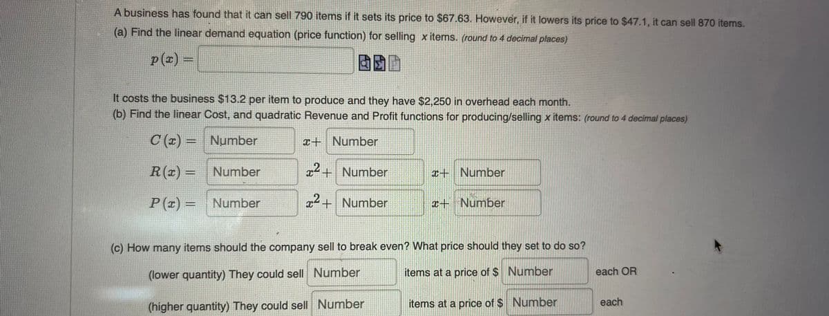 A business has found that it can sell 790 items if it sets its price to $67.63. However, if it lowers its price to $47.1, it can sell 870 items.
(a) Find the linear demand equation (price function) for selling x items. (round to 4 decimal places)
p(x) =
BSP
It costs the business $13.2 per item to produce and they have $2,250 in overhead each month.
(b) Find the linear Cost, and quadratic Revenue and Profit functions for producing/selling x items: (round to 4 decimal places)
C(x) =
x+ Number
Number
Number
R(x) =
x² + Number
x+ Number
P(x) =
Number
x² + Number
x+ Number
(c) How many items should the company sell to break even? What price should they set to do so?
items at a price of $ Number
(lower quantity) They could sell Number
(higher quantity) They could sell Number
items at a price of $ Number
each OR
each