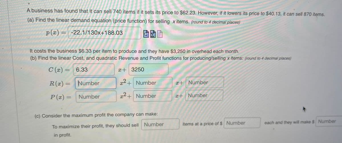 A business has found that it can sell 740 items if it sets its price to $62.23. However, if it lowers its price to $40.13, it can sell 870 items.
(a) Find the linear demand equation (price function) for selling x items. (round to 4 decimal places)
p(x) = -22.1/130x+188.03
固助画
It costs the business $6.33 per item to produce and they have $3,250 in overhead each month.
(b) Find the linear Cost, and quadratic Revenue and Profit functions for producing/selling x items: (round to 4 decimal places)
C (x) = 6.33
x+3250
R(x)= Number
x+Number
x+ Number
P (x) =
Number
22+ Number
x+Number
%3D
(c) Consider the maximum profit the company can make:
items at a price of $ Number
each and they will make $ Number
To maximize their profit, they should sell Number
in profit.
