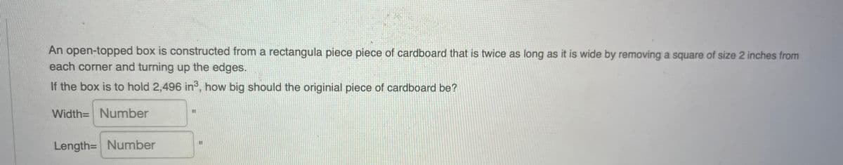 An open-topped box is constructed from a rectangula piece piece of cardboard that is twice as long as it is wide by removing a square of size 2 inches from
each corner and turning up the edges.
If the box is to hold 2,496 in°, how big should the originial piece of cardboard be?
Width= Number
%3D
Length= Number
%3D
