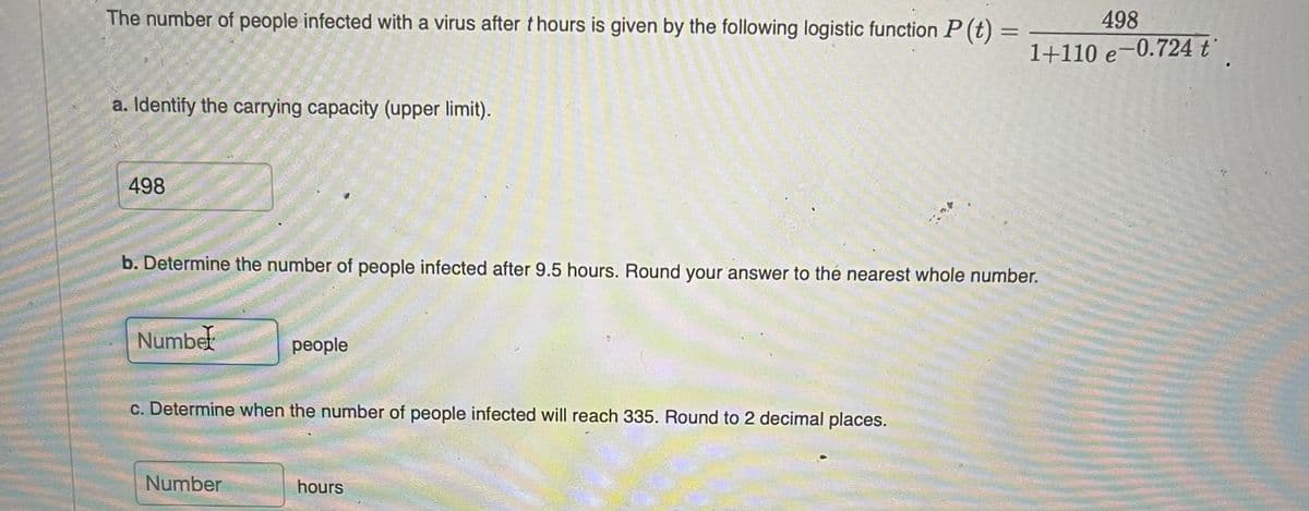 The number of people infected with a virus after thours is given by the following logistic function P (t) =
498
%3D
1+110 e-0.724 t
a. Identify the carrying capacity (upper limit).
:-
498
b. Determine the number of people infected after 9.5 hours. Round your answer to thé nearest whole number.
Numbet
people
c. Determine when the number of people infected will reach 335. Round to 2 decimal places.
Number
hours
