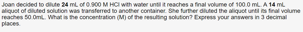 Joan decided to dilute 24 mL of 0.900 M HCI with water until it reaches a final volume of 100.0 mL. A 14 mL
aliquot of diluted solution was transferred to another container. She further diluted the aliquot until its final volume
reaches 50.0mL. What is the concentration (M) of the resulting solution? Express your answers in 3 decimal
places.