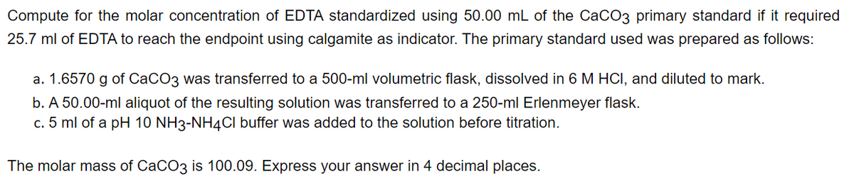 Compute for the molar concentration of EDTA standardized using 50.00 mL of the CaCO3 primary standard if it required
25.7 ml of EDTA to reach the endpoint using calgamite as indicator. The primary standard used was prepared as follows:
a. 1.6570 g of CaCO3 was transferred to a 500-ml volumetric flask, dissolved in 6 M HCI, and diluted to mark.
b. A 50.00-ml aliquot of the resulting solution was transferred to a 250-ml Erlenmeyer flask.
c. 5 ml of a pH 10 NH3-NH4Cl buffer was added to the solution before titration.
The molar mass of CaCO3 is 100.09. Express your answer in 4 decimal places.