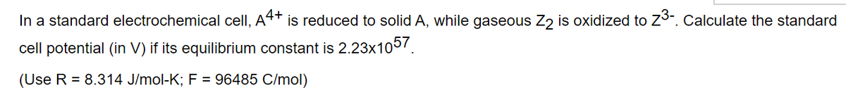 In a standard electrochemical cell, A4+ ´is reduced to solid A, while gaseous Z2 is oxidized to 7³-. Calculate the standard
cell potential (in V) if its equilibrium constant is 2.23x1057.
(Use R = 8.314 J/mol-K; F = 96485 C/mol)