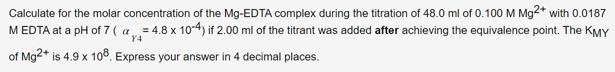 Calculate for the molar concentration of the Mg-EDTA complex during the titration of 48.0 ml of 0.100 M Mg2+ with 0.0187
M EDTA at a pH of 7 (a = 4.8 x 10-4) if 2.00 ml of the titrant was added after achieving the equivalence point. The KMY
Y4
of Mg2+ is 4.9 x 108. Express your answer in 4 decimal places.