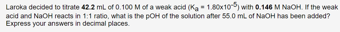 1.80x10-5) with 0.146 M NaOH. If the weak
acid and NaOH reacts in 1:1 ratio, what is the pOH of the solution after 55.0 mL of NaOH has been added?
Express your answers in decimal places.
Laroka decided to titrate 42.2 mL of 0.100 M of a weak acid (Ka :
=