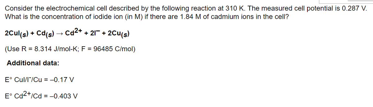 Consider the electrochemical cell described by the following reaction at 310 K. The measured cell potential is 0.287 V.
What is the concentration of iodide ion (in M) if there are 1.84 M of cadmium ions in the cell?
2Cul(s) + Cd(s)
Cd²+ + 21+ 2Cu(s)
(Use R = 8.314 J/mol-K; F = 96485 C/mol)
Additional data:
E° Cul/I/Cu = -0.17 V
E° Cd2+/Cd = -0.403 V