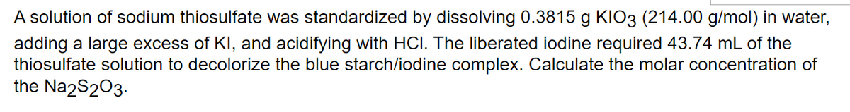 A solution of sodium thiosulfate was standardized by dissolving 0.3815 g KIO3 (214.00 g/mol) in water,
adding a large excess of KI, and acidifying with HCI. The liberated iodine required 43.74 mL of the
thiosulfate solution to decolorize the blue starch/iodine complex. Calculate the molar concentration of
the Na2S2O3.