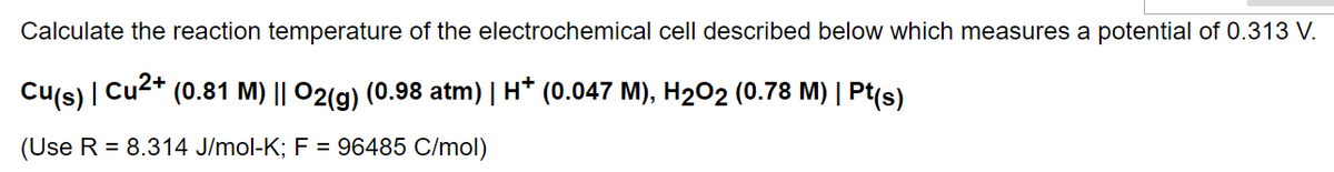 Calculate the reaction temperature of the electrochemical cell described below which measures a potential of 0.313 V.
Cu(s) | Cu²+ (0.81 M) || O2(g) (0.98 atm) | H† (0.047 M), H₂O2 (0.78 M) | Pt(s)
(Use R = 8.314 J/mol-K; F = 96485 C/mol)