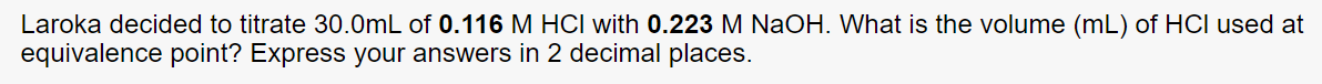 Laroka decided to titrate 30.0mL of 0.116 M HCI with 0.223 M NaOH. What is the volume (mL) of HCI used at
equivalence point? Express your answers in 2 decimal places.