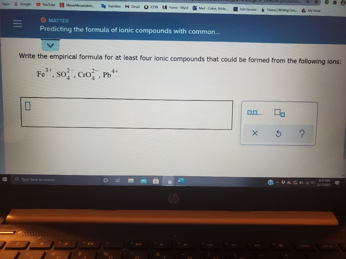 FmoMGp6mJxvcUz..
育
Apps
G Google
O YouTube E MeowMeowfabric.
Translate M Gmail
ICON
DI Home - MyUI
Mail - Colon, Ashle.
Join Session
Home | Writing Cen.
A My Drive
O MATTER
Predicting the formula of ionic compounds with common...
Write the empirical formula for at least four ionic compounds that could be formed from the following ions:
Fe", so,, Cro,
3+
2-
4+
Pb
0..
?
P Type here to search
8:45 PM
3/17/2021
Insert
ort sc
III
