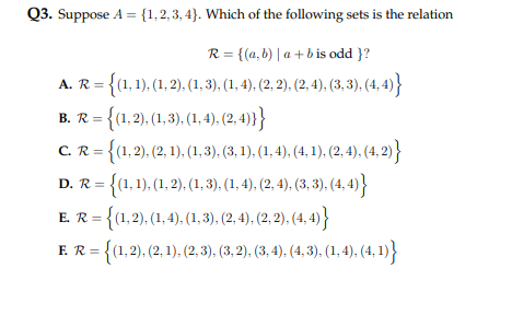 Q3. Suppose A = {1,2,3,4}. Which of the following sets is the relation
R = {(a,b)|a+b is odd }?
A. R =
2 = {(1, 1), (1, 2), (1, 3), (1, 4), (2, 2), (2,4), (3, 3), (4,4)}
B. R = {(1, 2), (1, 3), (1, 4), (2,4)}}
C. R = {(1, 2), (2, 1), (1, 3), (3, 1), (1, 4), (4, 1), (2, 4), (4, 2)}
= {(1, 1), (1, 2), (1, 3), (1, 4), (2, 4), (3, 3), (4,4)}
D. R=
E. R = {(1,2), (1,4), (1, 3), (2, 4), (2, 2), (4,4)}
F. R = {(1, 2), (2, 1), (2, 3), (3, 2), (3, 4), (4, 3), (1, 4), (4, 1)}